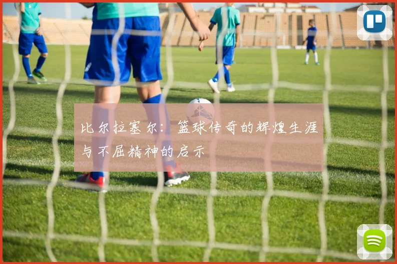 比尔拉塞尔：篮球传奇的辉煌生涯与不屈精神的启示