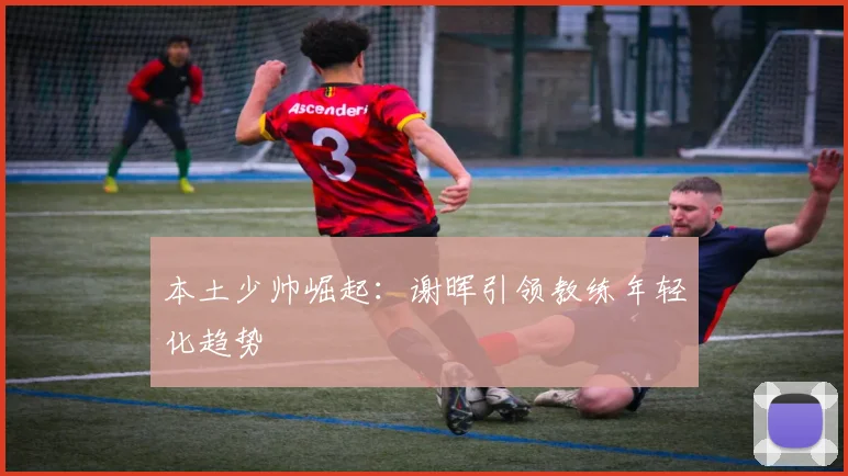 本土少帅崛起：谢晖引领教练年轻化趋势