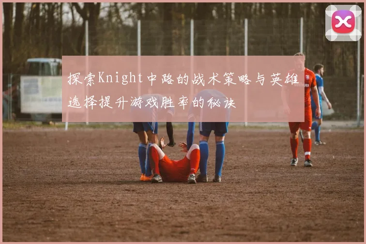 探索Knight中路的战术策略与英雄选择提升游戏胜率的秘诀