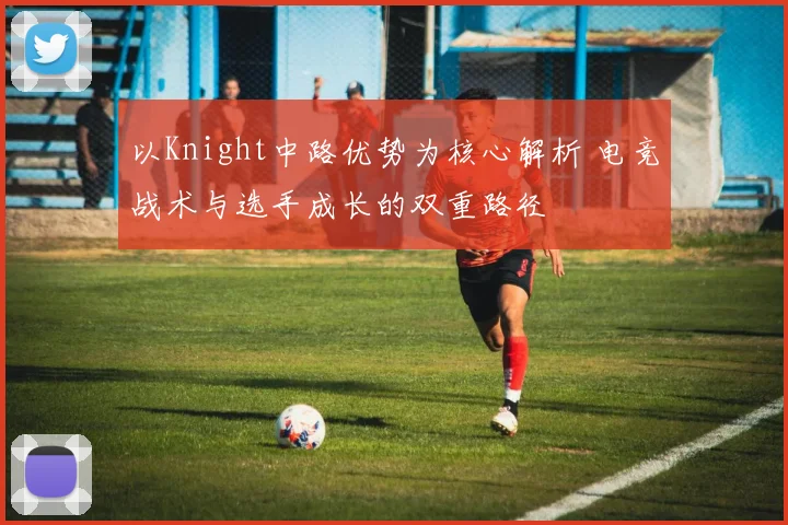 以Knight中路优势为核心解析 电竞战术与选手成长的双重路径