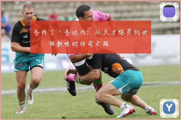 齐内丁·齐达内：从天才球员到世界级教练的传奇之路