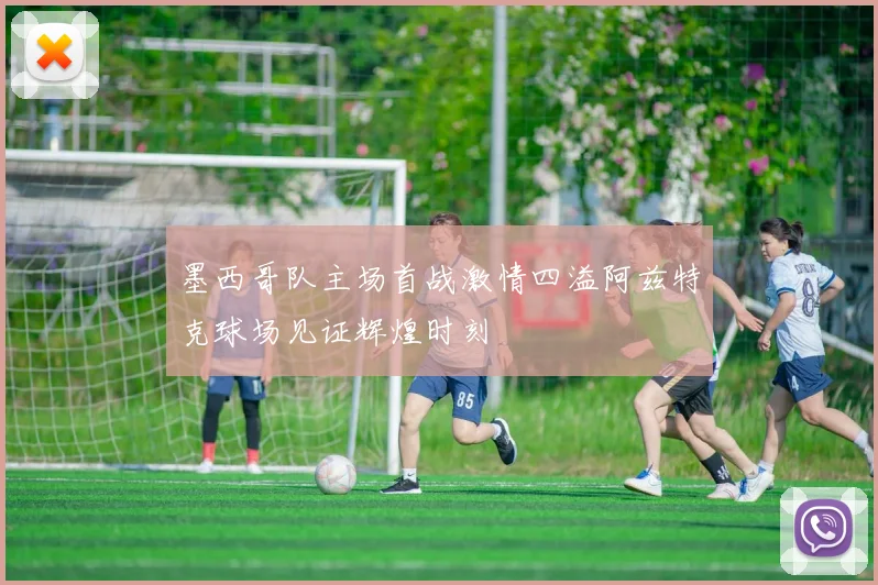 墨西哥队主场首战激情四溢阿兹特克球场见证辉煌时刻