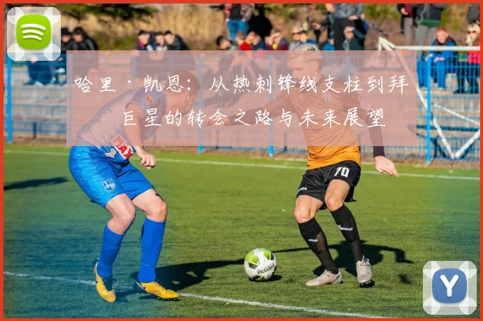 哈里·凯恩：从热刺锋线支柱到拜仁巨星的转会之路与未来展望