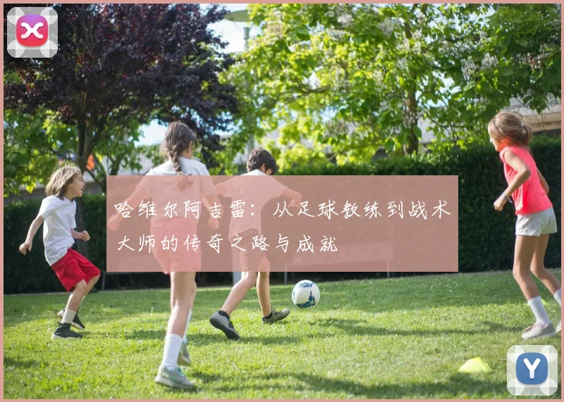 哈维尔阿吉雷：从足球教练到战术大师的传奇之路与成就