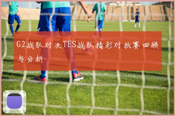 G2战队对决TES战队精彩对抗赛回顾与分析