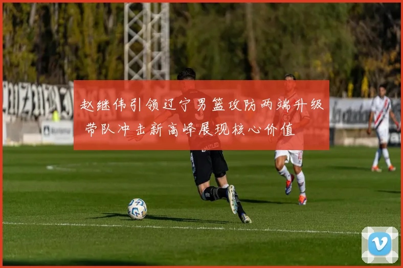 赵继伟引领辽宁男篮攻防两端升级 带队冲击新高峰展现核心价值