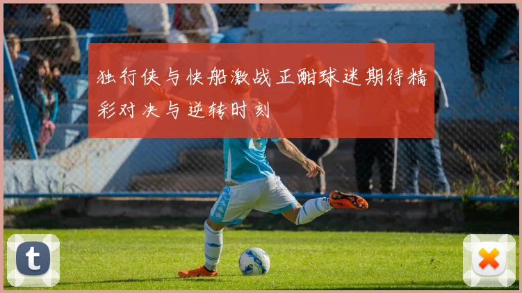 独行侠与快船激战正酣球迷期待精彩对决与逆转时刻