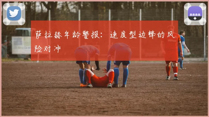 萨拉赫年龄警报：速度型边锋的风险对冲