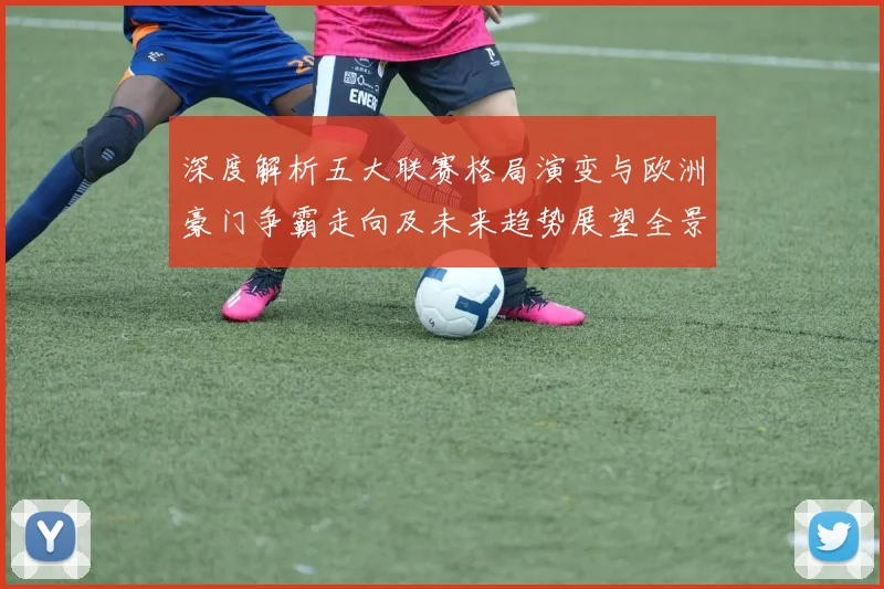 深度解析五大联赛格局演变与欧洲豪门争霸走向及未来趋势展望全景