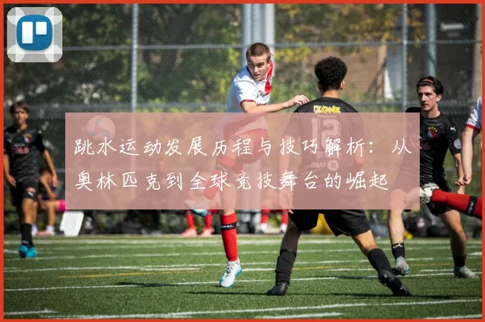 跳水运动发展历程与技巧解析：从奥林匹克到全球竞技舞台的崛起