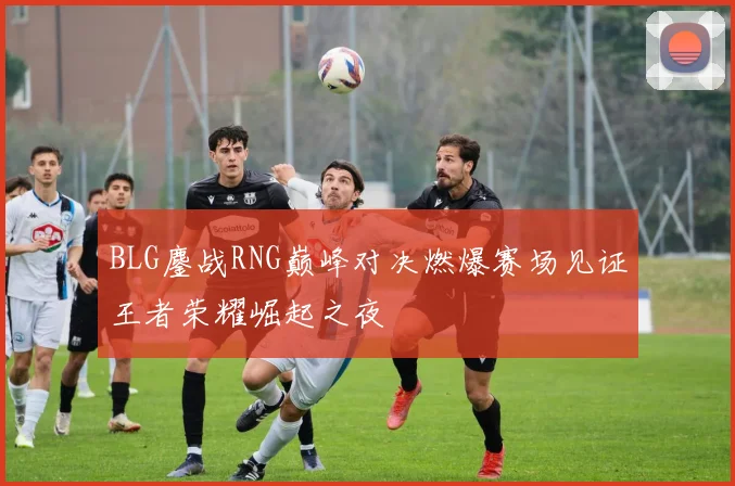 BLG鏖战RNG巅峰对决燃爆赛场见证王者荣耀崛起之夜
