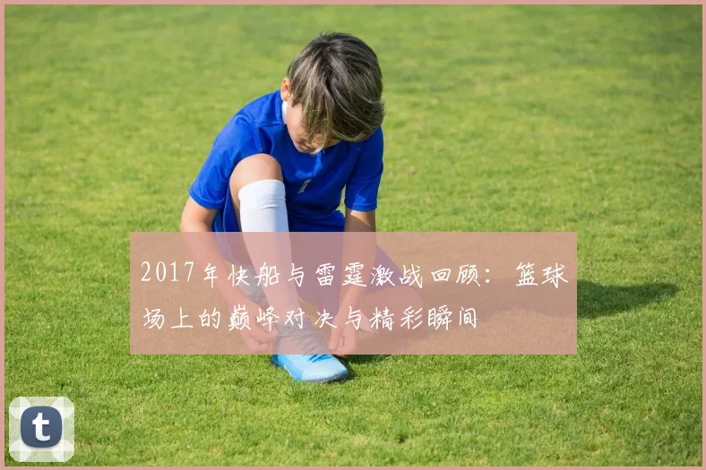 2017年快船与雷霆激战回顾：篮球场上的巅峰对决与精彩瞬间