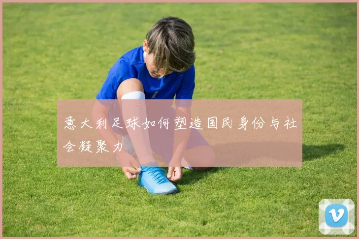 意大利足球如何塑造国民身份与社会凝聚力