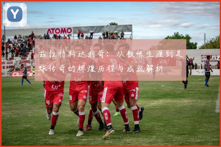 兹拉特科达利奇：从教练生涯到足球传奇的辉煌历程与成就解析