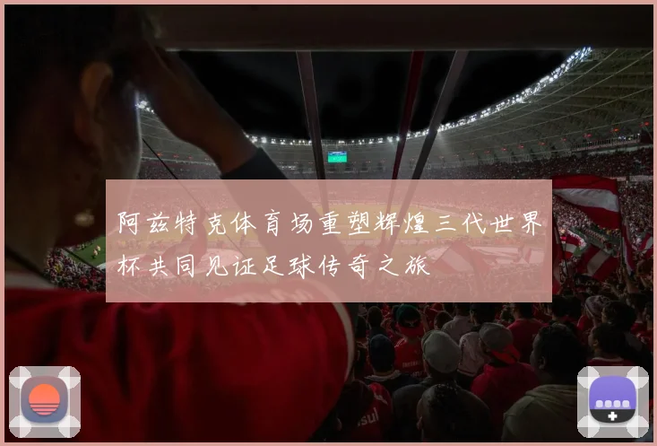 阿兹特克体育场重塑辉煌三代世界杯共同见证足球传奇之旅
