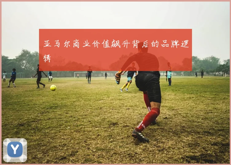 亚马尔商业价值飙升背后的品牌逻辑